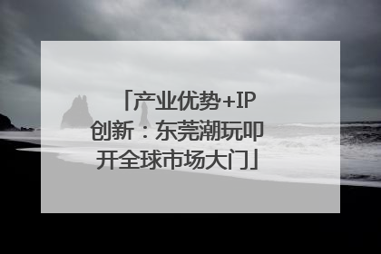 产业优势+IP创新：东莞潮玩叩开全球市场大门