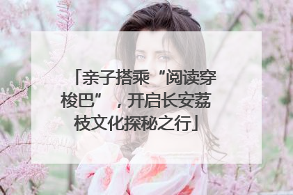 亲子搭乘“阅读穿梭巴”，开启长安荔枝文化探秘之行