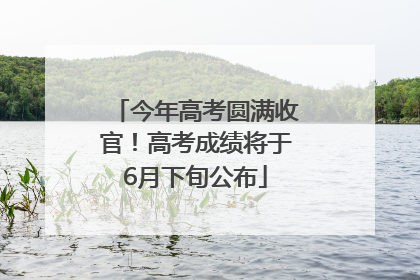 今年高考圆满收官！高考成绩将于6月下旬公布