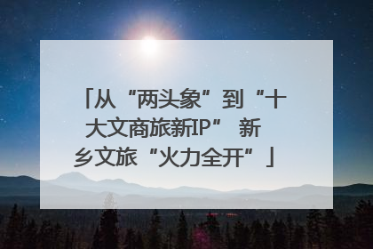从“两头象”到“十大文商旅新IP” 新乡文旅“火力全开”
