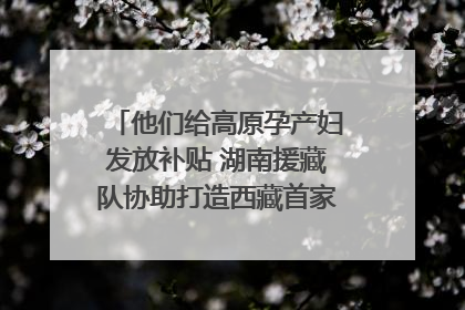 他们给高原孕产妇发放补贴 湖南援藏队协助打造西藏首家高原产儿协同中心