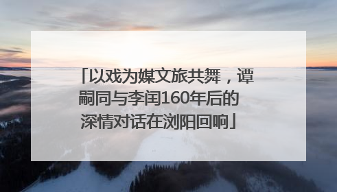 以戏为媒文旅共舞，谭嗣同与李闰160年后的深情对话在浏阳回响
