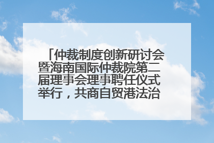仲裁制度创新研讨会暨海南国际仲裁院第二届理事会理事聘任仪式举行，共商自贸港法治建设新路径