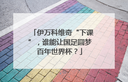 伊万科维奇“下课”，谁能让国足圆梦百年世界杯？