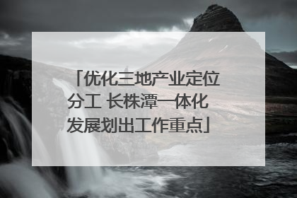 优化三地产业定位分工 长株潭一体化发展划出工作重点