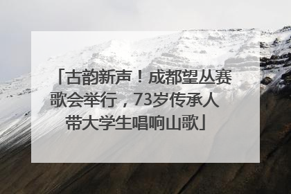 古韵新声！成都望丛赛歌会举行，73岁传承人带大学生唱响山歌