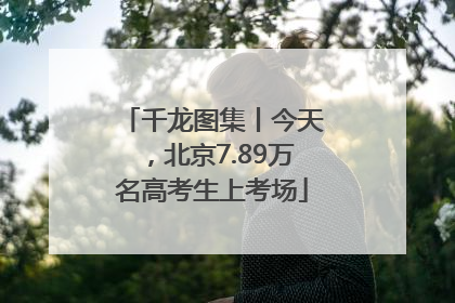 千龙图集丨今天，北京7.89万名高考生上考场
