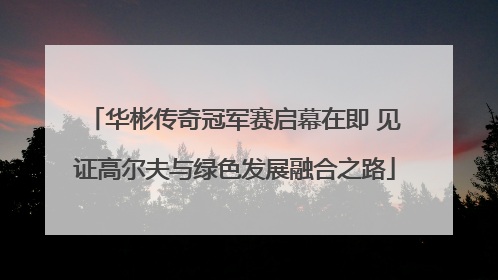 华彬传奇冠军赛启幕在即 见证高尔夫与绿色发展融合之路