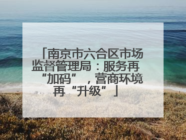南京市六合区市场监督管理局：服务再“加码”，营商环境再“升级”