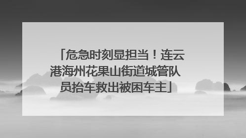 危急时刻显担当！连云港海州花果山街道城管队员抬车救出被困车主