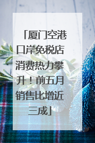 厦门空港口岸免税店消费热力攀升！前五月销售比增近三成