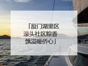 厦门湖里区濠头社区粽香飘溢暖侨心