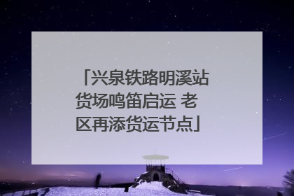 兴泉铁路明溪站货场鸣笛启运 老区再添货运节点