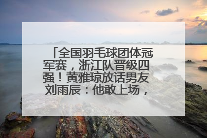 全国羽毛球团体冠军赛，浙江队晋级四强！黄雅琼放话男友刘雨辰：他敢上场，我一个劲遛他