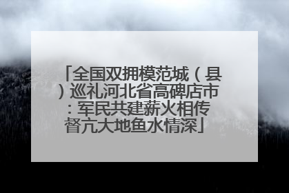 全国双拥模范城（县）巡礼河北省高碑店市：军民共建薪火相传 督亢大地鱼水情深