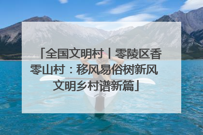 全国文明村丨零陵区香零山村：移风易俗树新风 文明乡村谱新篇
