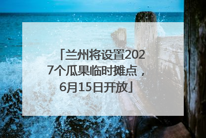 兰州将设置2027个瓜果临时摊点，6月15日开放