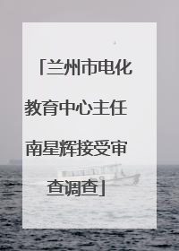 兰州市电化教育中心主任南星辉接受审查调查
