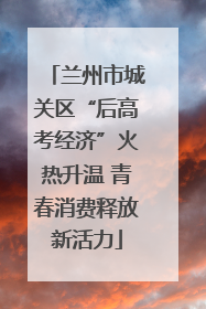 兰州市城关区“后高考经济”火热升温 青春消费释放新活力