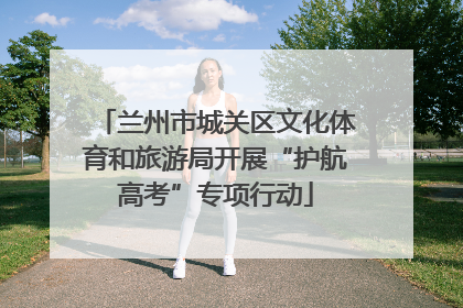兰州市城关区文化体育和旅游局开展“护航高考”专项行动