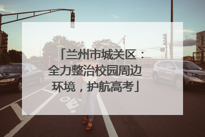 兰州市城关区：全力整治校园周边环境，护航高考