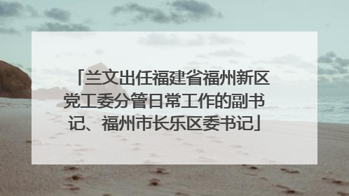 兰文出任福建省福州新区党工委分管日常工作的副书记、福州市长乐区委书记