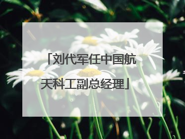刘代军任中国航天科工副总经理