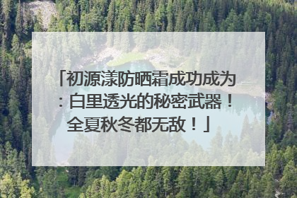 初源漾防晒霜成功成为：白里透光的秘密武器！全夏秋冬都无敌！