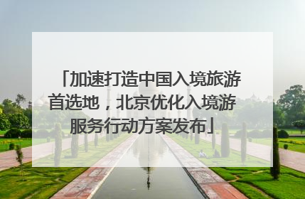 加速打造中国入境旅游首选地，北京优化入境游服务行动方案发布