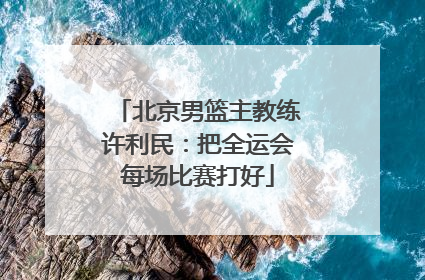 北京男篮主教练许利民：把全运会每场比赛打好