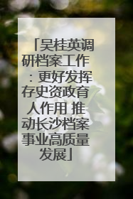 吴桂英调研档案工作：更好发挥存史资政育人作用 推动长沙档案事业高质量发展