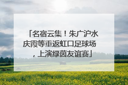 名宿云集！朱广沪水庆霞等重返虹口足球场，上演绿茵友谊赛