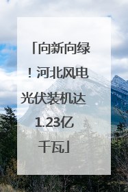 向新向绿！河北风电光伏装机达1.23亿千瓦