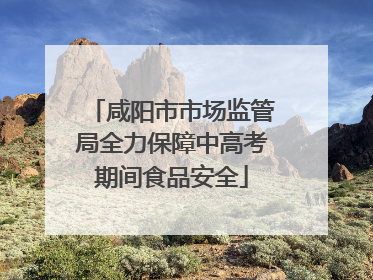 咸阳市市场监管局全力保障中高考期间食品安全