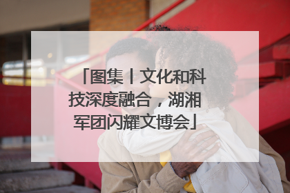 图集丨文化和科技深度融合，湖湘军团闪耀文博会