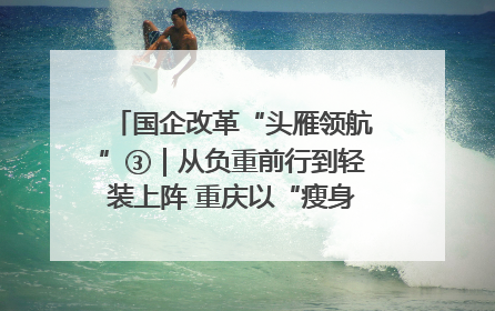 国企改革“头雁领航”③｜从负重前行到轻装上阵 重庆以“瘦身”谋“健体”