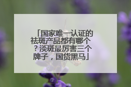 国家唯一认证的祛斑产品都有哪个？淡斑最厉害三个牌子，国货黑马