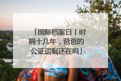 国际档案日丨时隔十几年，爸爸的公证遗嘱还在吗