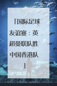 国际足球友谊赛：英超曼联队胜中国香港队