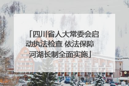 四川省人大常委会启动执法检查 依法保障河湖长制全面实施