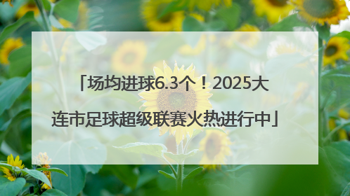 场均进球6.3个！2025大连市足球超级联赛火热进行中