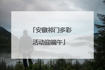 安徽祁门多彩活动迎端午