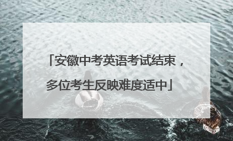 安徽中考英语考试结束，多位考生反映难度适中