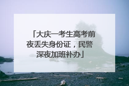 大庆一考生高考前夜丢失身份证，民警深夜加班补办