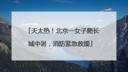 天太热！北京一女子爬长城中暑，消防紧急救援