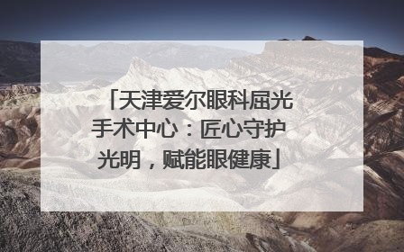 天津爱尔眼科屈光手术中心：匠心守护光明，赋能眼健康