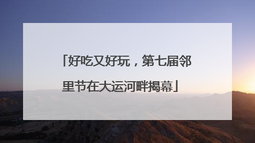 好吃又好玩，第七届邻里节在大运河畔揭幕