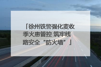 徐州铁警强化麦收季火患管控 筑牢线路安全“防火墙”