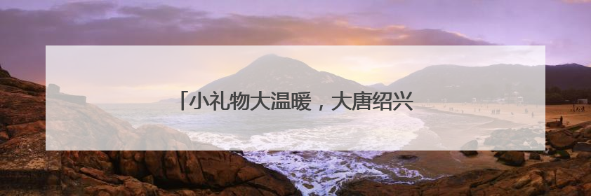 小礼物大温暖，大唐绍兴江滨热电点亮“微心愿”