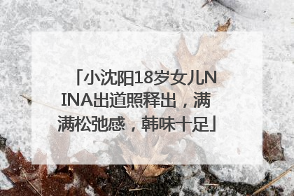 小沈阳18岁女儿NINA出道照释出，满满松弛感，韩味十足